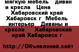мягкую мебель - диван и кресла › Цена ­ 5 000 - Хабаровский край, Хабаровск г. Мебель, интерьер » Диваны и кресла   . Хабаровский край,Хабаровск г.